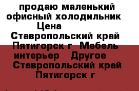 продаю маленький офисный холодильник › Цена ­ 5 000 - Ставропольский край, Пятигорск г. Мебель, интерьер » Другое   . Ставропольский край,Пятигорск г.